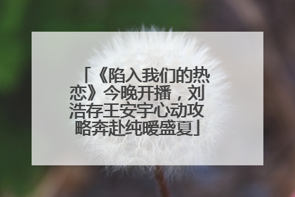 《陷入我们的热恋》今晚开播，刘浩存王安宇心动攻略奔赴纯暧盛夏