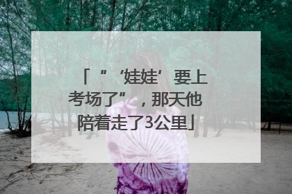 “‘娃娃’要上考场了”，那天他陪着走了3公里