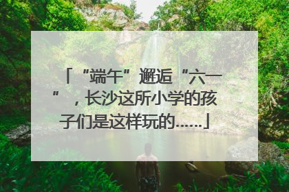 “端午”邂逅“六一”，长沙这所小学的孩子们是这样玩的……