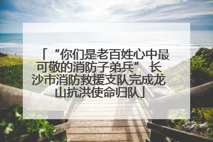 “你们是老百姓心中最可敬的消防子弟兵” 长沙市消防救援支队完成龙山抗洪使命归队
