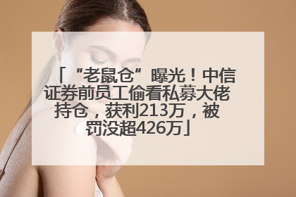 “老鼠仓”曝光！中信证券前员工偷看私募大佬持仓，获利213万，被罚没超426万