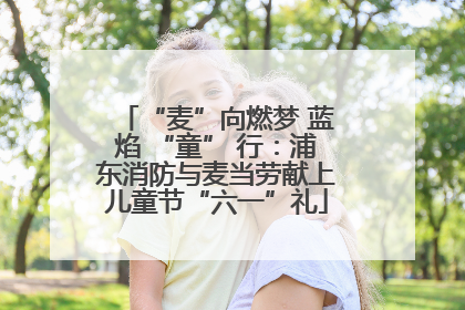 “麦”向燃梦 蓝焰 “童” 行：浦东消防与麦当劳献上儿童节“六一”礼