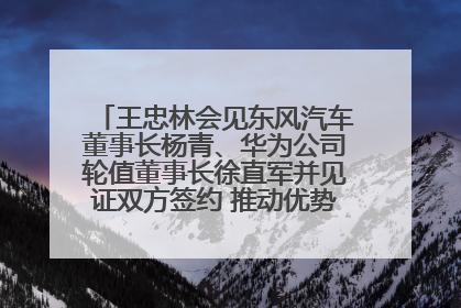 王忠林会见东风汽车董事长杨青、华为公司轮值董事长徐直军并见证双方签约 推动优势互补 实现共赢发展
