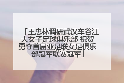 王忠林调研武汉车谷江大女子足球俱乐部 祝贺勇夺首届亚足联女足俱乐部冠军联赛冠军