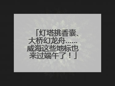灯塔挑香囊、大桥幻龙舟……威海这些地标也来过端午了！