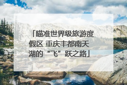 瞄准世界级旅游度假区 重庆丰都南天湖的“飞”跃之路