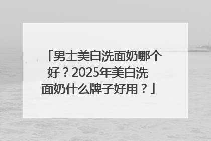 男士美白洗面奶哪个好？2025年美白洗面奶什么牌子好用？