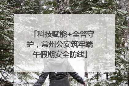 科技赋能+全警守护，常州公安筑牢端午假期安全防线