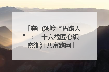 穿山越岭“拓路人”：二十六载匠心织密浙江共富路网