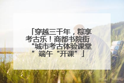 穿越三千年，粽享考古乐！商都书院街“城市考古体验课堂”端午“开课”