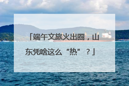 端午文旅火出圈，山东凭啥这么“热”？