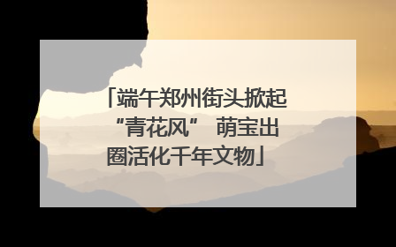 端午郑州街头掀起“青花风” 萌宝出圈活化千年文物