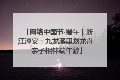 网络中国节·端午｜浙江淳安：九龙溪里划龙舟 亲子相伴端午游