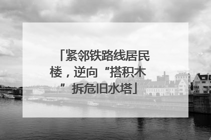 紧邻铁路线居民楼，逆向“搭积木”拆危旧水塔
