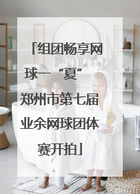组团畅享网球一“夏” 郑州市第七届业余网球团体赛开拍