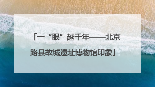 一“眼”越千年——北京路县故城遗址博物馆印象