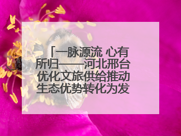 一脉源流 心有所归——河北邢台优化文旅供给推动生态优势转化为发展优势