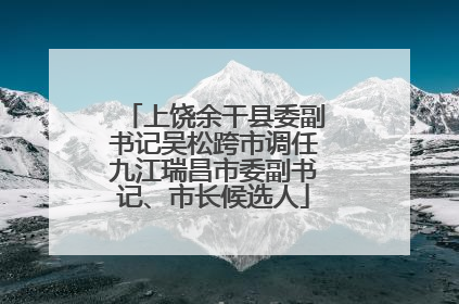 上饶余干县委副书记吴松跨市调任九江瑞昌市委副书记、市长候选人