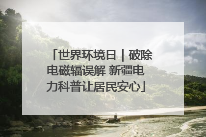 世界环境日|破除电磁辐误解 新疆电力科普让居民安心