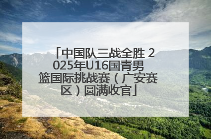 中国队三战全胜 2025年U16国青男篮国际挑战赛（广安赛区）圆满收官