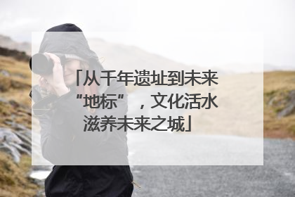 从千年遗址到未来“地标”，文化活水滋养未来之城