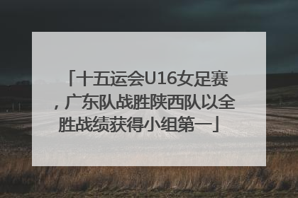 十五运会U16女足赛，广东队战胜陕西队以全胜战绩获得小组第一