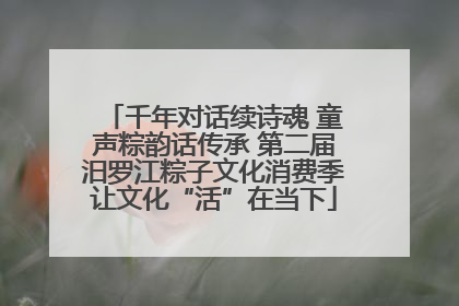 千年对话续诗魂 童声粽韵话传承 第二届汨罗江粽子文化消费季让文化“活”在当下