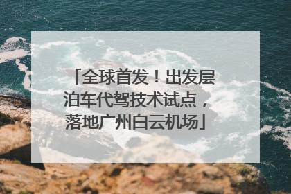 全球首发！出发层泊车代驾技术试点，落地广州白云机场