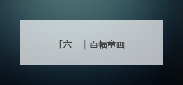 六一｜百幅童画绘就时代新貌