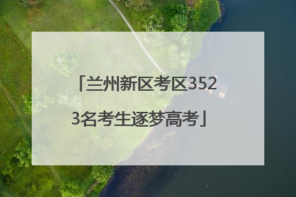 兰州新区考区3523名考生逐梦高考