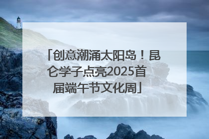 创意潮涌太阳岛！昆仑学子点亮2025首届端午节文化周