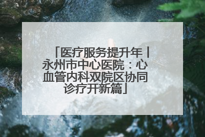 医疗服务提升年丨永州市中心医院：心血管内科双院区协同诊疗开新篇