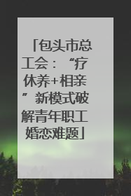 包头市总工会：“疗休养+相亲”新模式破解青年职工婚恋难题