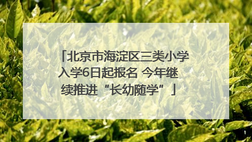 北京市海淀区三类小学入学6日起报名 今年继续推进“长幼随学”