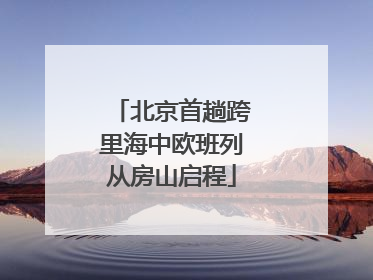 北京首趟跨里海中欧班列从房山启程