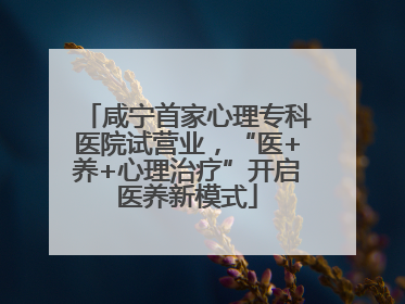 咸宁首家心理专科医院试营业，“医+养+心理治疗”开启医养新模式