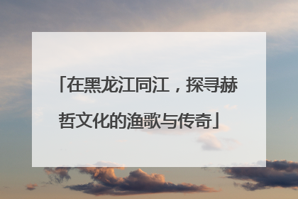 在黑龙江同江，探寻赫哲文化的渔歌与传奇