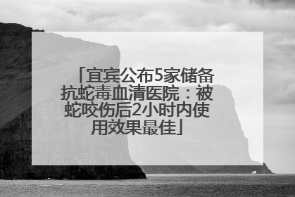 宜宾公布5家储备抗蛇毒血清医院：被蛇咬伤后2小时内使用效果最佳