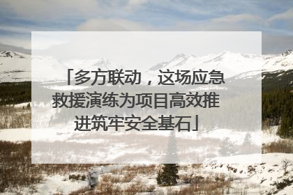 多方联动，这场应急救援演练为项目高效推进筑牢安全基石