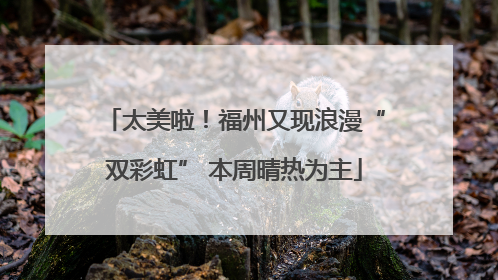 太美啦！福州又现浪漫“双彩虹” 本周晴热为主