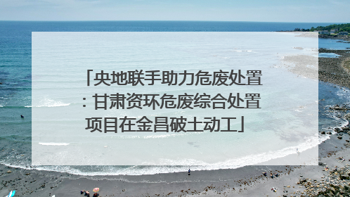 央地联手助力危废处置：甘肃资环危废综合处置项目在金昌破土动工