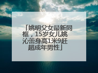 姚明父女最新同框，15岁女儿姚沁蕾身高1米9赶超成年男性