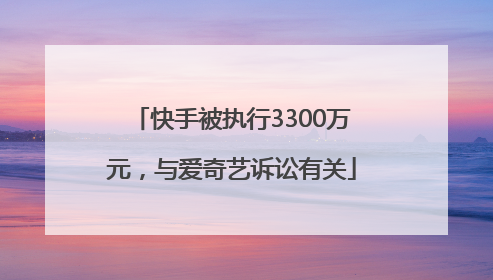 快手被执行3300万元，与爱奇艺诉讼有关