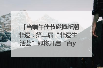 当端午佳节碰撞新潮非遗：第二届“非遗生活荟”即将开启“百young”新章