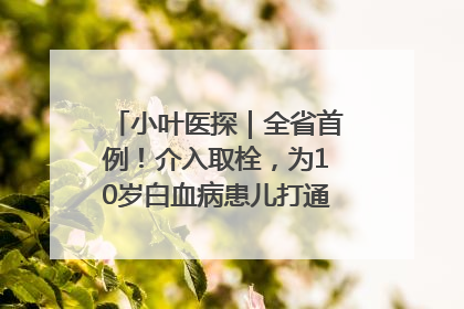 小叶医探｜全省首例！介入取栓，为10岁白血病患儿打通生命之“脉”