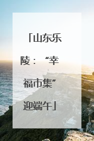 山东乐陵：“幸福市集”迎端午