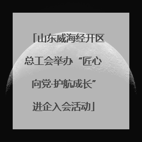 山东威海经开区总工会举办“匠心向党·护航成长”进企入会活动