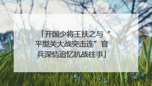 开国少将王扶之与“平型关大战突击连”官兵深情追忆抗战往事