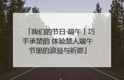 我们的节日·端午丨巧手承楚韵 体验楚人端午节里的浪漫与祈愿