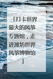 打卡世界最大的风筝专题馆，走进潍坊世界风筝博物馆